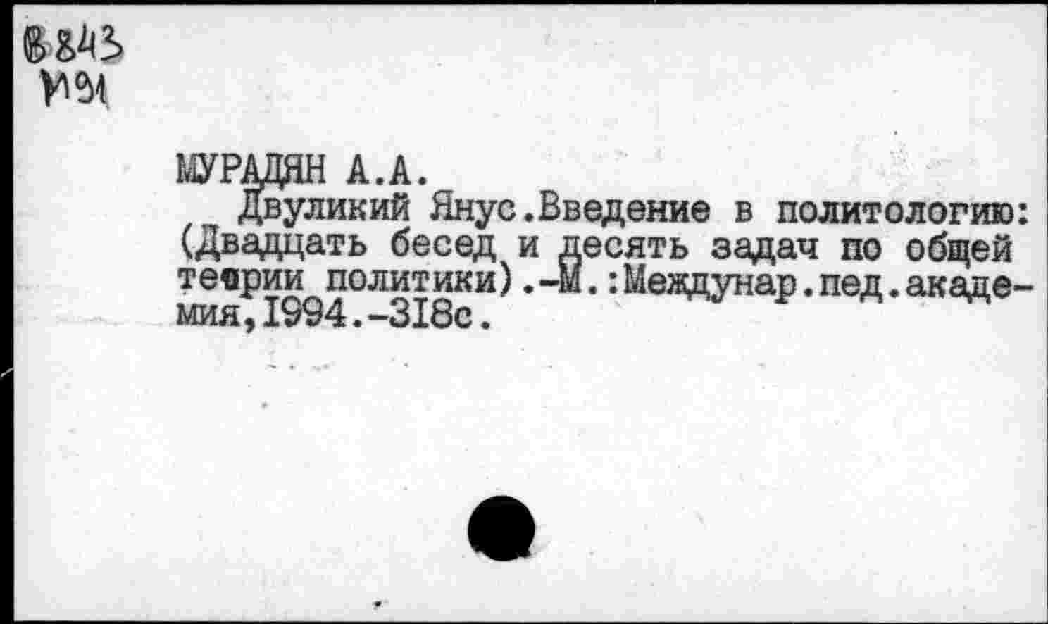 ﻿МУРАДЯН А.А.
Двуликий Янус.Введение в политологию: (Двадцать бесед и десять задач по общей теории политики). -М.:Междунар.пед. академия, 1994.-318с.